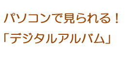 パソコンで見られる！デジタルアルバム