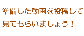 準備した動画を投稿して見てもらいましょう