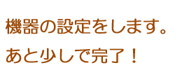 機器の設定をします。あと少しで完了！